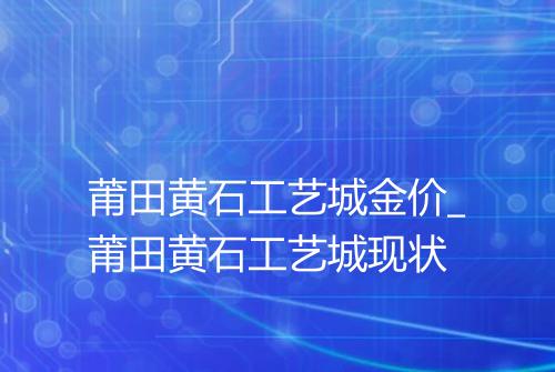 莆田黄石工艺城金价_莆田黄石工艺城现状