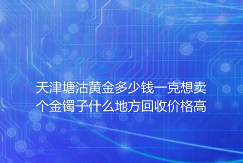 天津塘沽黄金多少钱一克想卖个金镯子什么地方回收价格高