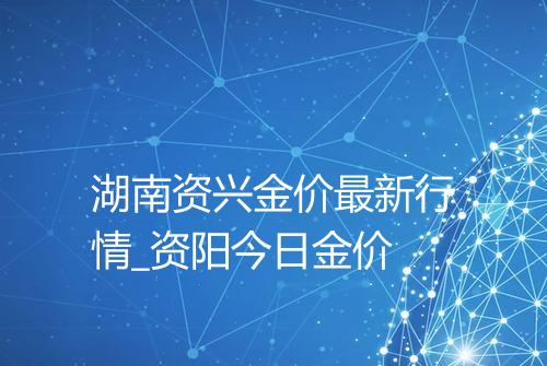 湖南资兴金价最新行情_资阳今日金价