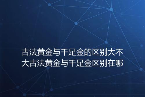 古法黄金与千足金的区别大不大古法黄金与千足金区别在哪