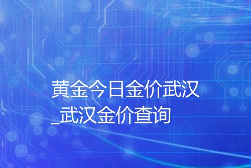 黄金今日金价武汉_武汉金价查询