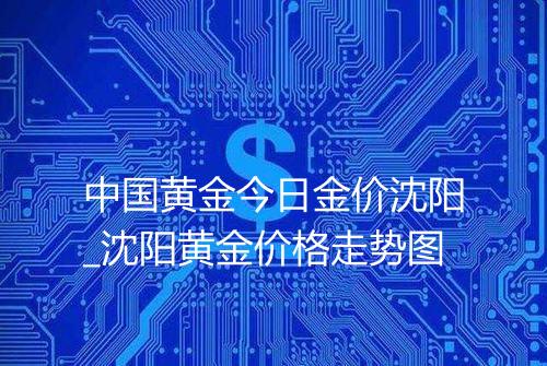 中国黄金今日金价沈阳_沈阳黄金价格走势图