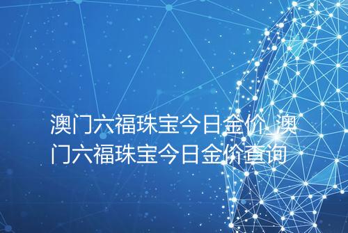 澳门六福珠宝今日金价_澳门六福珠宝今日金价查询