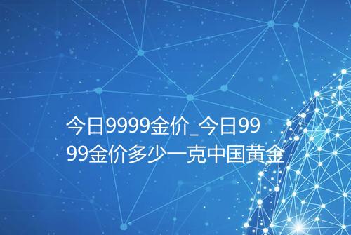 今日9999金价_今日9999金价多少一克中国黄金