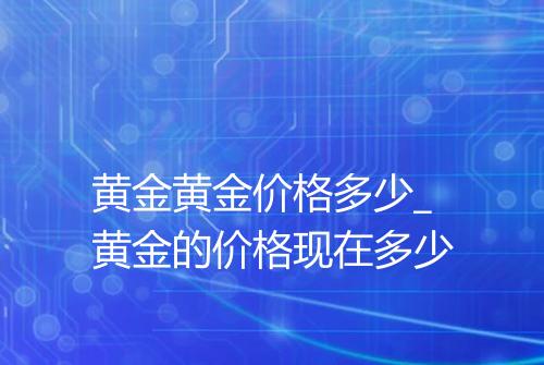 黄金黄金价格多少_黄金的价格现在多少