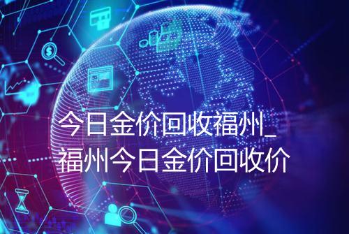 今日金价回收福州_福州今日金价回收价