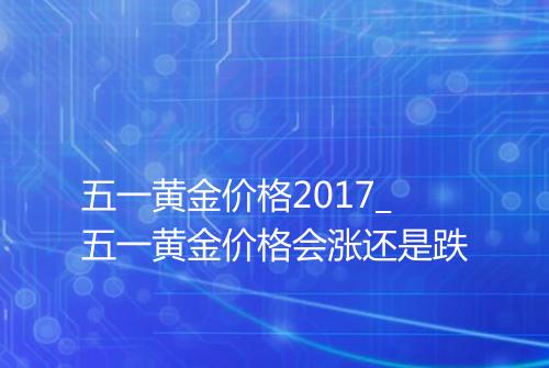 五一黄金价格2017_五一黄金价格会涨还是跌
