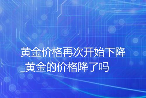 黄金价格再次开始下降_黄金的价格降了吗