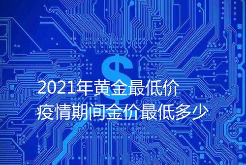 2021年黄金最低价疫情期间金价最低多少