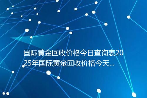 国际黄金回收价格今日查询表2025年国际黄金回收价格今天多少钱一克