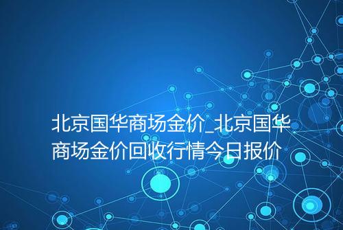 北京国华商场金价_北京国华商场金价回收行情今日报价