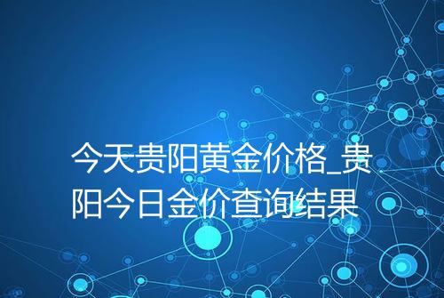 今天贵阳黄金价格_贵阳今日金价查询结果