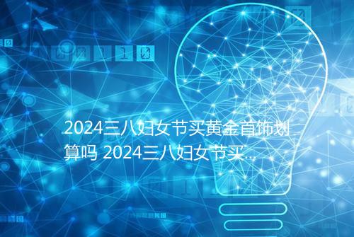2024三八妇女节买黄金首饰划算吗 2024三八妇女节买黄金便宜吗_百度知 