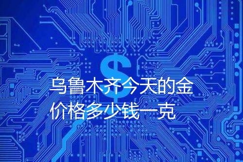 乌鲁木齐今天的金价格多少钱一克