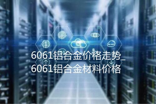 6061铝合金价格走势_6061铝合金材料价格