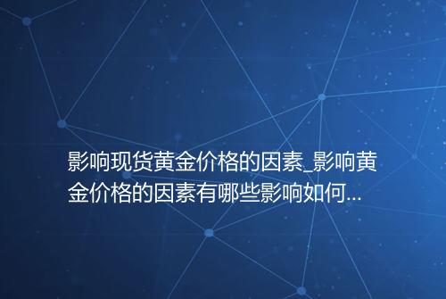 影响现货黄金价格的因素_影响黄金价格的因素有哪些影响如何影响