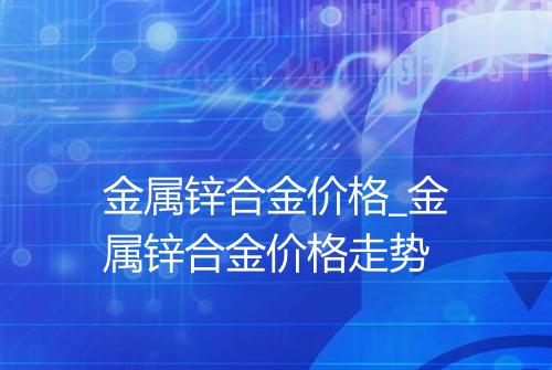 金属锌合金价格_金属锌合金价格走势
