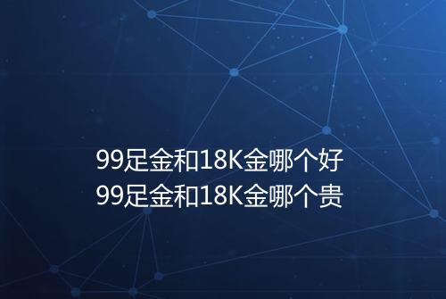 99足金和18K金哪个好 99足金和18K金哪个贵