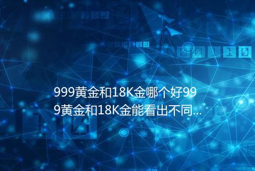 999黄金和18K金哪个好999黄金和18K金能看出不同吗