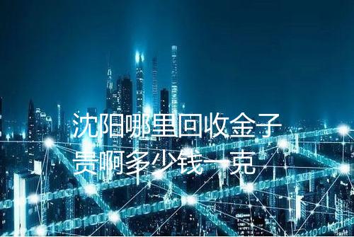 沈阳哪里回收金子贵啊多少钱一克