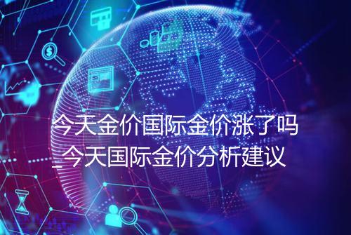 今天金价国际金价涨了吗_今天国际金价分析建议