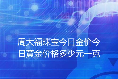 周大福珠宝今日金价今日黄金价格多少元一克