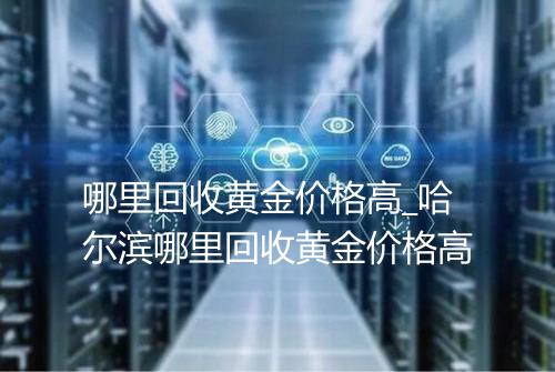 哪里回收黄金价格高_哈尔滨哪里回收黄金价格高