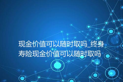 现金价值可以随时取吗_终身寿险现金价值可以随时取吗