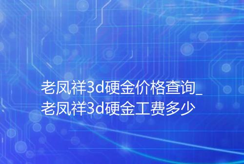 老凤祥3d硬金价格查询_老凤祥3d硬金工费多少