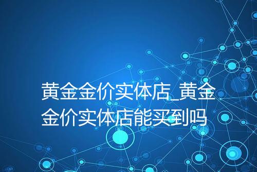 黄金金价实体店_黄金金价实体店能买到吗