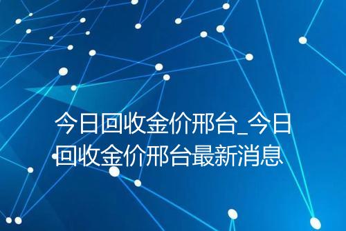 今日回收金价邢台_今日回收金价邢台最新消息