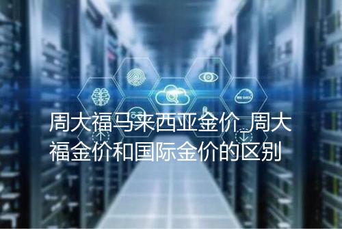 周大福马来西亚金价_周大福金价和国际金价的区别