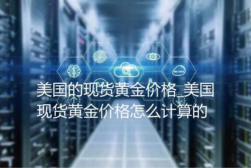 美国的现货黄金价格_美国现货黄金价格怎么计算的