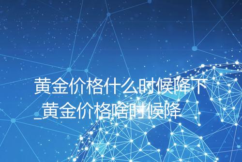 黄金价格什么时候降下_黄金价格啥时候降