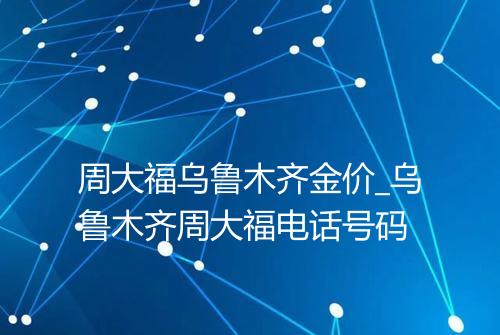 周大福乌鲁木齐金价_乌鲁木齐周大福电话号码