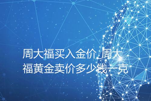 周大福买入金价_周大福黄金卖价多少钱一克