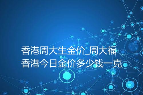 香港周大生金价_周大福香港今日金价多少钱一克