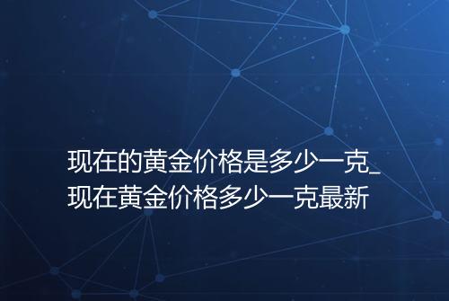 现在的黄金价格是多少一克_现在黄金价格多少一克最新