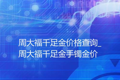 周大福千足金价格查询_周大福千足金手镯金价