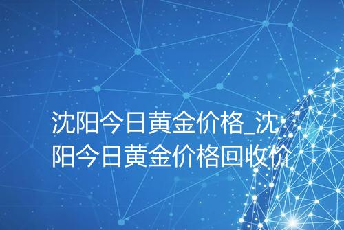 沈阳今日黄金价格_沈阳今日黄金价格回收价