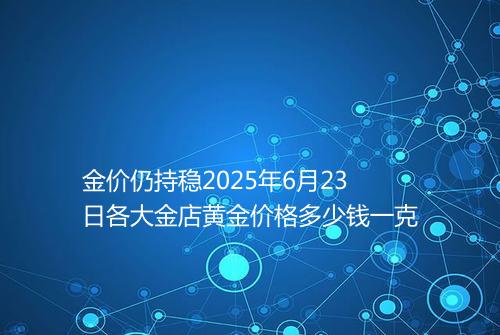 金价仍持稳2025年6月23日各大金店黄金价格多少钱一克