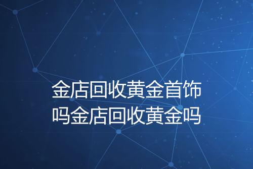 金店回收黄金首饰吗金店回收黄金吗