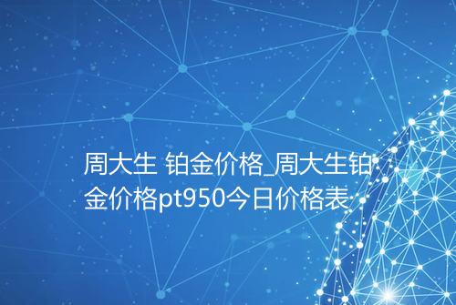 周大生 铂金价格_周大生铂金价格pt950今日价格表