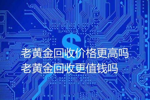 老黄金回收价格更高吗老黄金回收更值钱吗