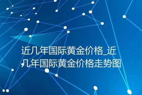 近几年国际黄金价格_近几年国际黄金价格走势图