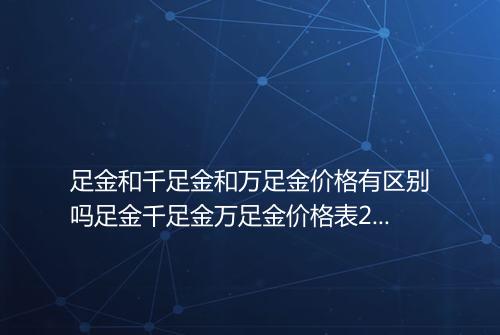 足金和千足金和万足金价格有区别吗足金千足金万足金价格表2025年