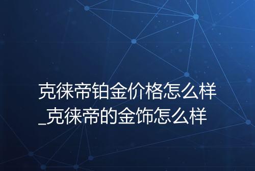 克徕帝铂金价格怎么样_克徕帝的金饰怎么样