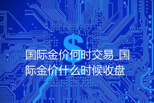 国际金价何时交易_国际金价什么时候收盘