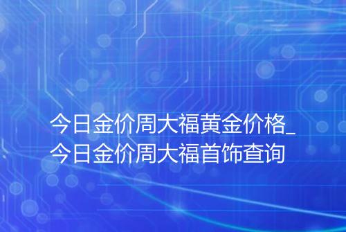 今日金价周大福黄金价格_今日金价周大福首饰查询