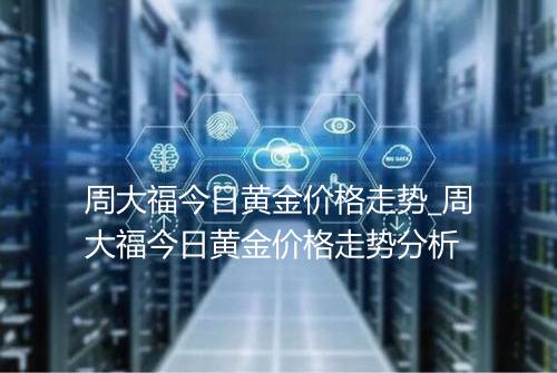周大福今日黄金价格走势_周大福今日黄金价格走势分析